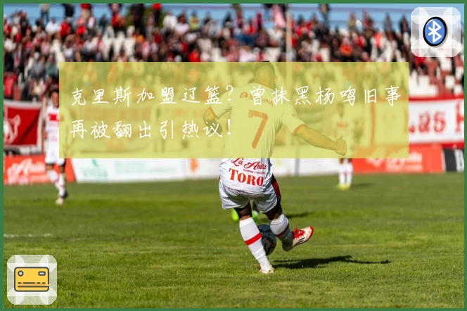 克里斯加盟辽篮?曾抹黑杨鸣旧事再被翻出引热议!