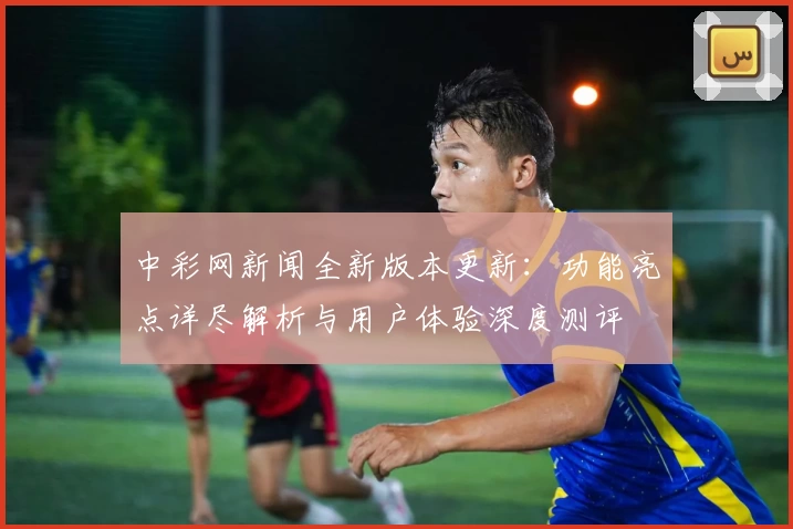 中彩网新闻全新版本更新：功能亮点详尽解析与用户体验深度测评