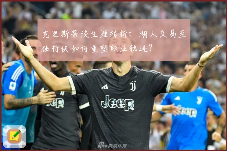 克里斯蒂谈生涯转折：湖人交易至独行侠如何重塑职业轨迹？