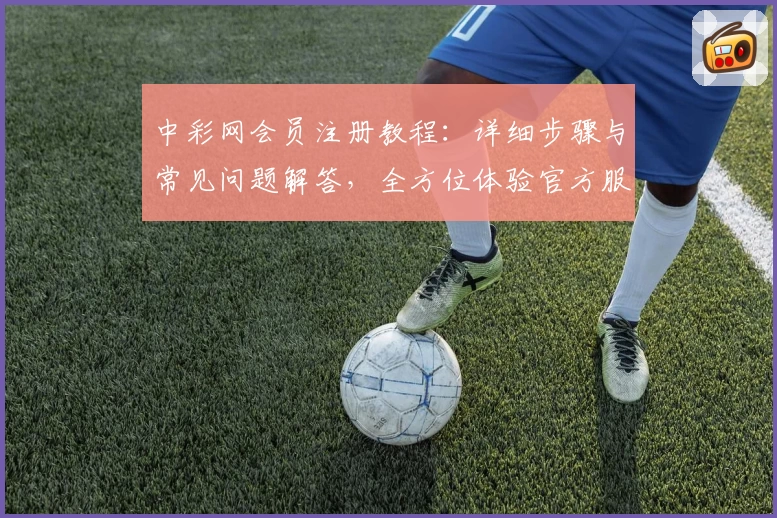 中彩网会员注册教程：详细步骤与常见问题解答，全方位体验官方服务