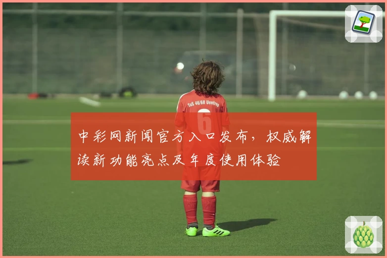 中彩网新闻官方入口发布，权威解读新功能亮点及年度使用体验