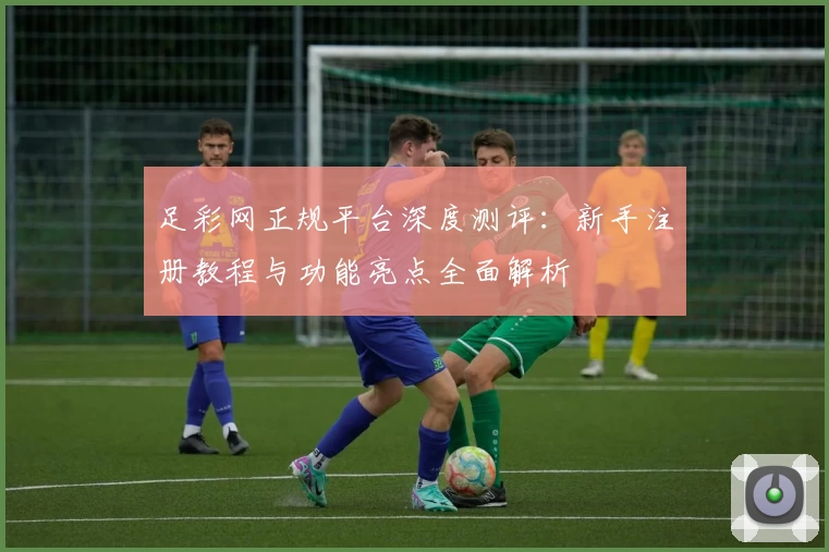 足彩网正规平台深度测评：新手注册教程与功能亮点全面解析