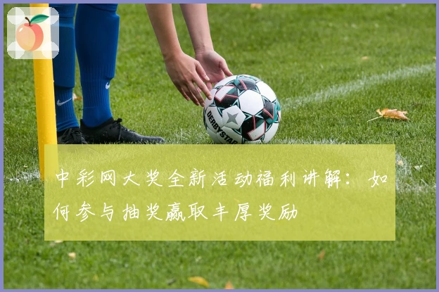 中彩网大奖全新活动福利讲解:如何参与抽奖赢取丰厚奖励