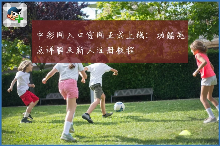 中彩网入口官网正式上线：功能亮点详解及新人注册教程
