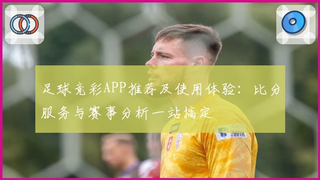 足球竞彩APP推荐及使用体验：比分服务与赛事分析一站搞定