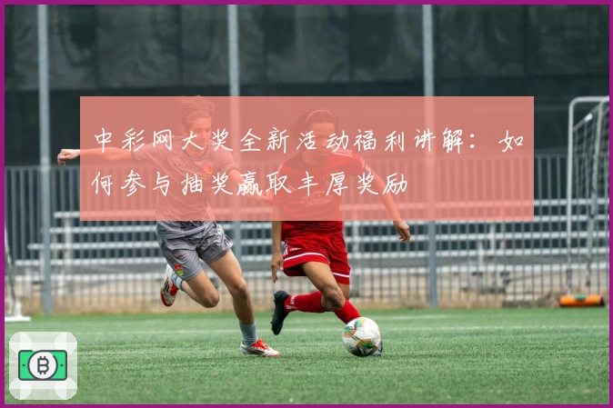 中彩网大奖全新活动福利讲解：如何参与抽奖赢取丰厚奖励