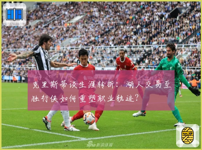 克里斯蒂谈生涯转折:湖人交易至独行侠如何重塑职业轨迹?