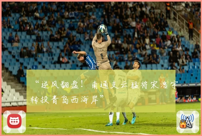 “逆风翻盘!南通支云猛将宋浩宇转投青岛西海岸”
