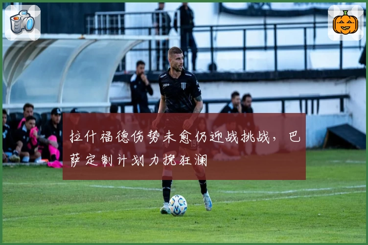 拉什福德伤势未愈仍迎战挑战,巴萨定制计划力挽狂澜