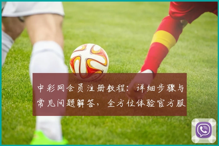 中彩网会员注册教程：详细步骤与常见问题解答，全方位体验官方服务