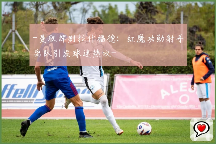 -曼联挥别拉什福德:红魔功勋射手离队引发球迷热议-