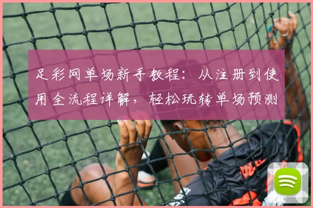 足彩网单场新手教程：从注册到使用全流程详解，轻松玩转单场预测平台