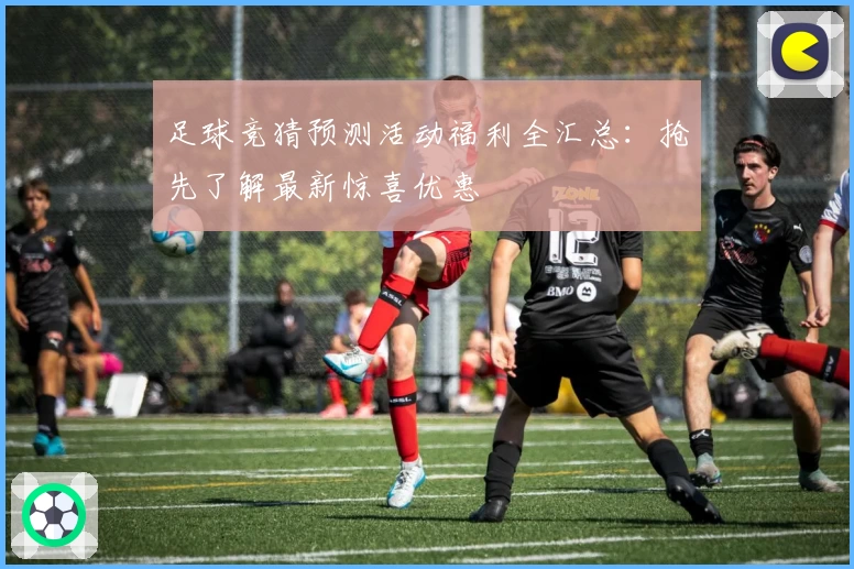 足球竞猜预测活动福利全汇总：抢先了解最新惊喜优惠